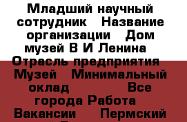 Младший научный сотрудник › Название организации ­ Дом-музей В.И.Ленина › Отрасль предприятия ­ Музей › Минимальный оклад ­ 10 000 - Все города Работа » Вакансии   . Пермский край,Гремячинск г.